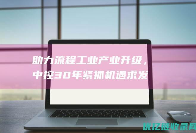 助力流程工业产业升级，中控30年紧抓机遇求发