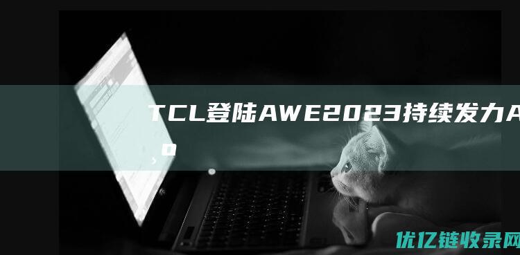 TCL登陆AWE2023：持续发力AIoT为消费者提供更加主动智能化产品