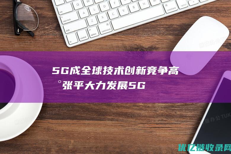 5G成全球技术创新竞争高地张平大力发展5G