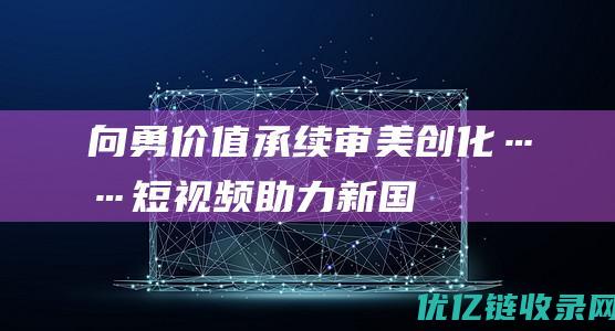 向勇价值承续审美创化……短视频助力新国