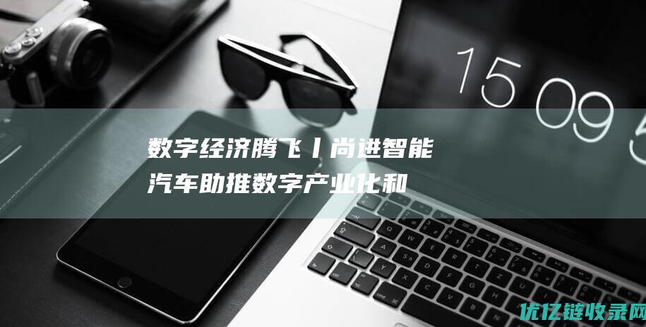 数字经济腾飞丨尚进：智能汽车助推数字产业化和产业数字化实现腾飞