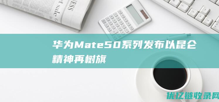 华为Mate50系列发布以“昆仑精神”再树旗舰标杆