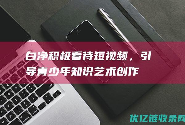 白净：积极看待短视频，引导青少年知识艺术创作热情