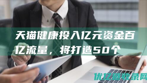 天猫健康投入亿元资金百亿流量，将打造50个