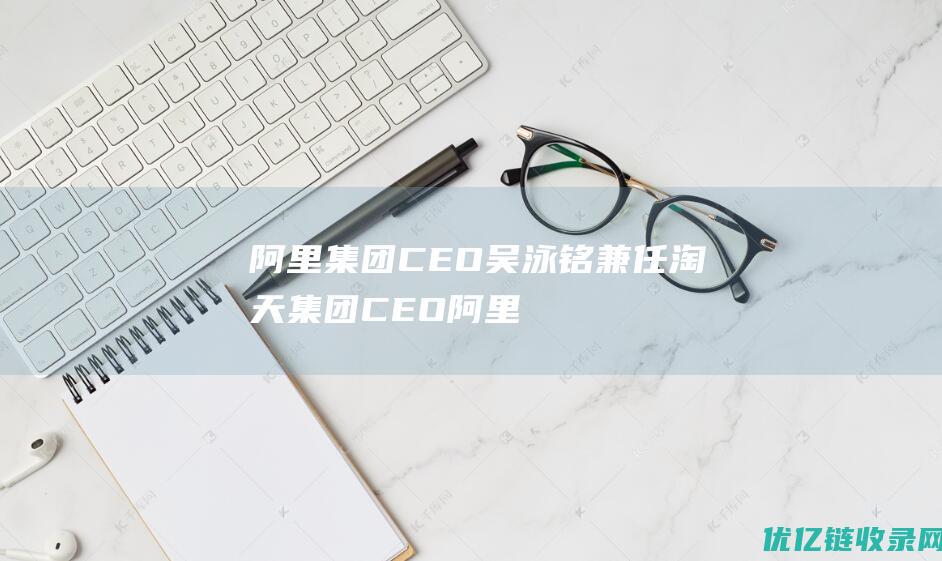 阿里集团CEO吴泳铭兼任淘天集团CEO|阿里巴巴|首席执行官