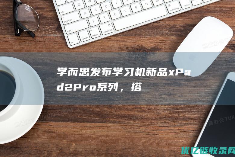 学而思发布学习机新品xPad2Pro系列，搭