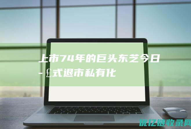 上市74年的巨头东芝今日正式退市|私有化