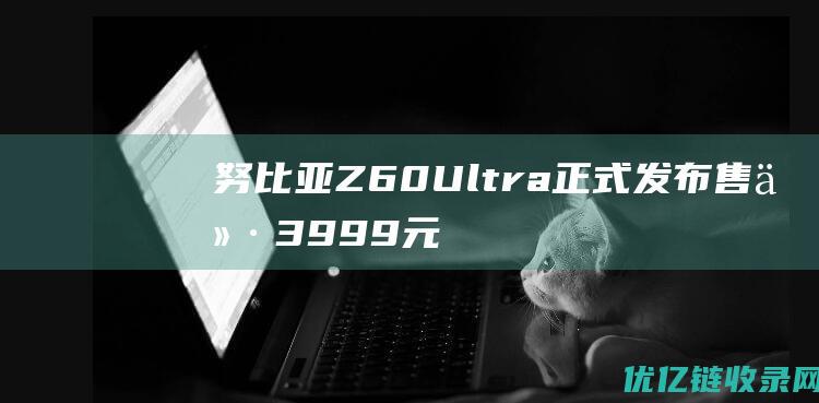 努比亚Z60Ultra正式发布售价3999元起|手机|像素|ultra|超广角