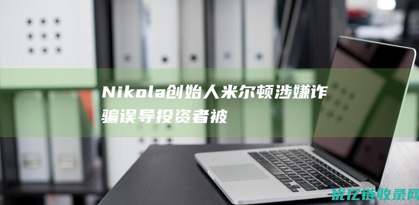 Nikola创始人米尔顿涉嫌诈骗误导投资者被判入狱四年|兴登堡|汽车|nikola|指控