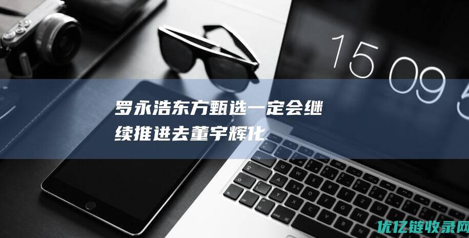 罗永浩：东方甄选一定会继续推进“去董宇辉化”|俞敏洪|直播|网红