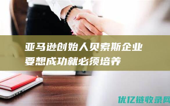 亚马逊创始人贝索斯：企业要想成功就必须培养“支持说真话的文化” |杰夫·贝索斯|弗里德曼