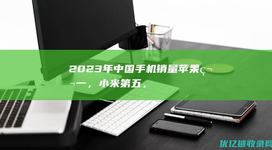 2023年中国手机销量：苹果第一，小米第五，华为第六