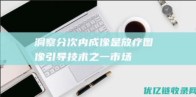 【洞察】分次内成像是放疗图像引导技术之一市场发展空间大