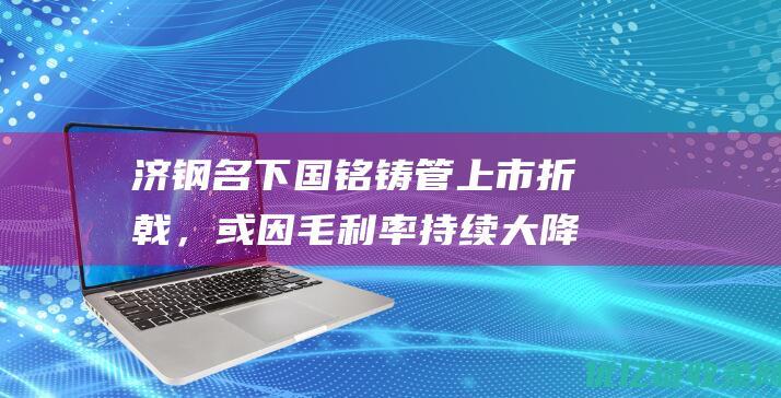 济钢名下国铭铸管上市折戟，或因毛利率持续大降