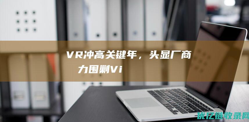“VR冲高关键年”，头显厂商合力“围剿”VisionPro