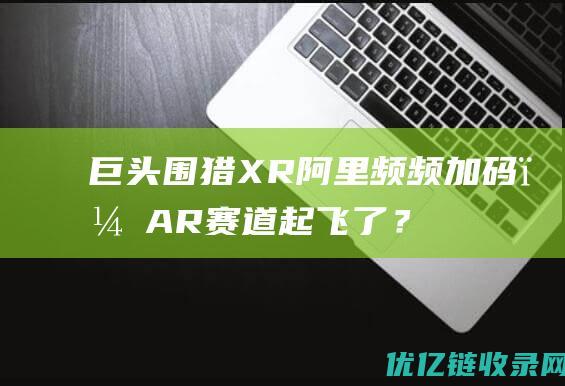 巨头围猎XR、阿里频频加码，AR赛道起飞了？