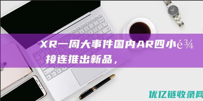 XR一周大事件：国内AR四小龙接连推出新品，为下半年新征程拉开序幕