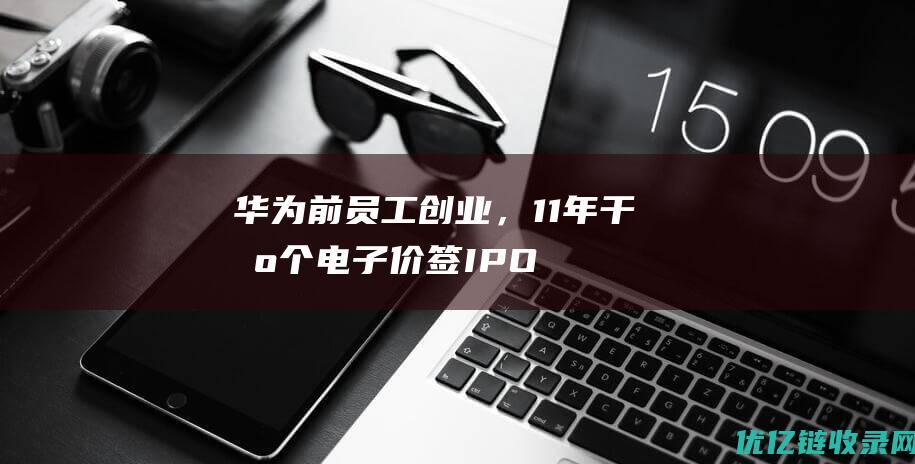 华为前员工创业，11年干出个电子价签IPO