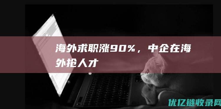 海外求职涨90%，中企在海外抢人才