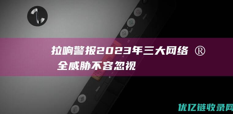 拉响警报2023年三大网络安全威胁不容忽视