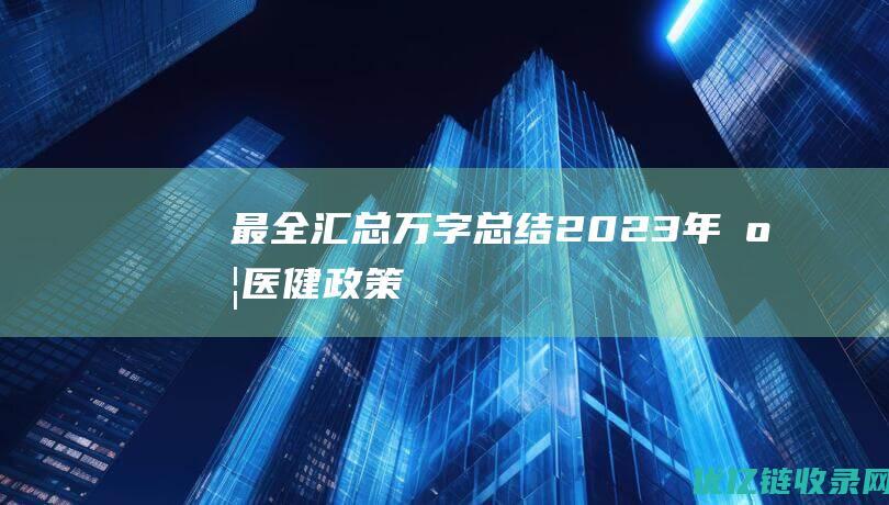 最全汇总万字总结2023年度医健政策