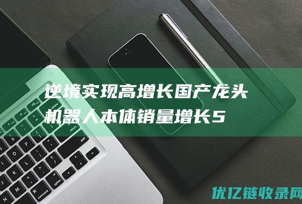 逆境实现高增长国产龙头机器人本体销量增长5