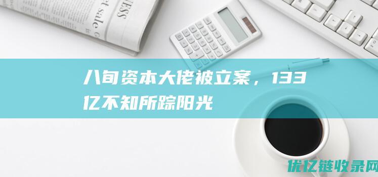 八旬资本大佬被立案，13.3亿不知所踪！阳光系危机蔓延