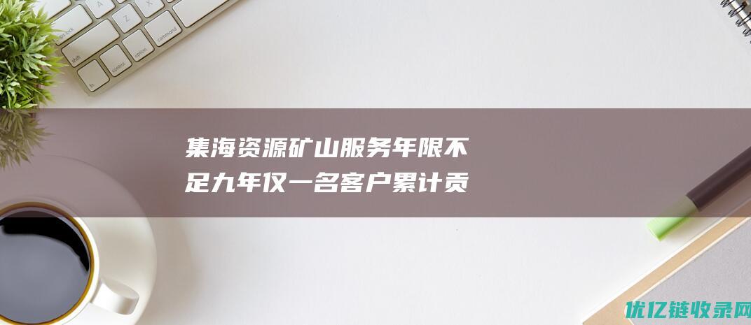 集海资源矿山服务年限不足九年仅一名客户累计贡献超11亿元收入