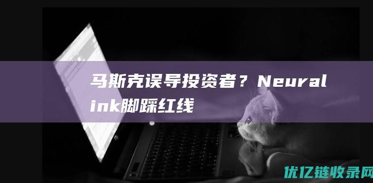 马斯克误导投资者？Neuralink脚踩红线，科技福音还是人体试验泥潭？