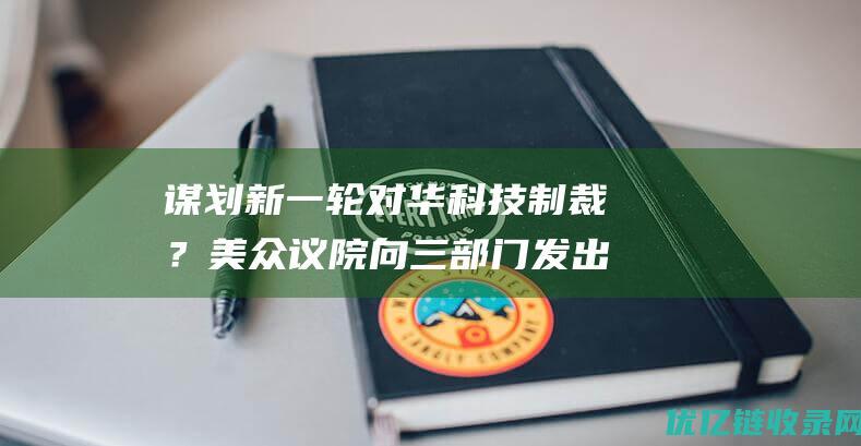 谋划新一轮对华科技制裁？美众议院向三部门发出审查提议