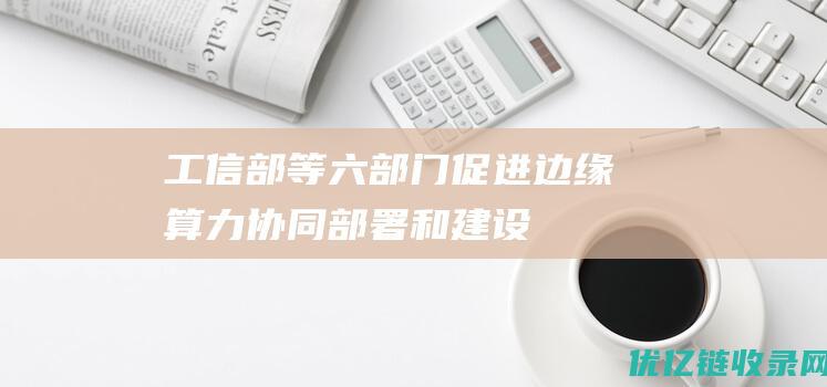 工信部等六部门：促进边缘算力协同部署和建设