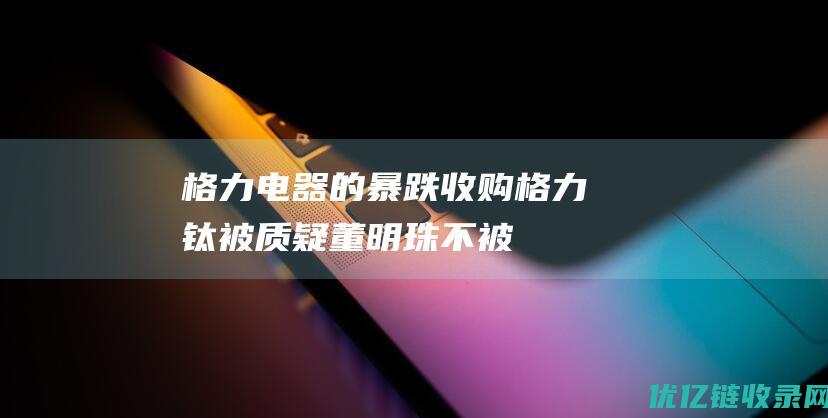 格力电器的暴跌：收购格力钛被质疑、董明珠不被年轻人认同