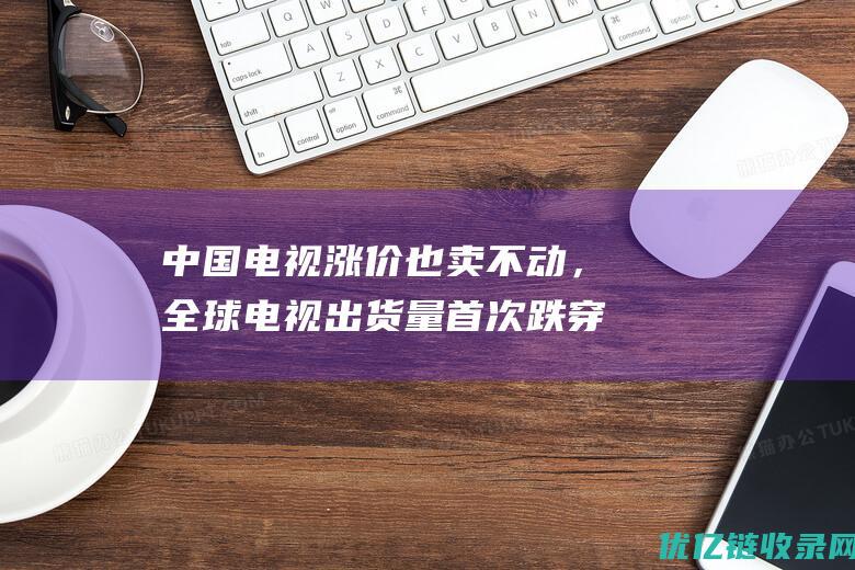 中国电视涨价也卖不动，全球电视出货量首次跌穿2亿台，都躺平了