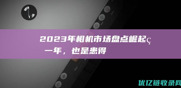 2023年相机市场盘点崛起的一年，也是患得