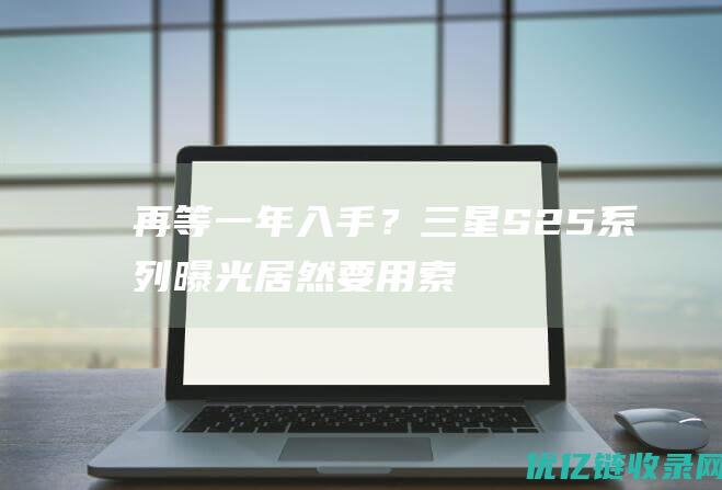 再等一年入手？三星S25系列曝光：居然要用索尼相机传感器