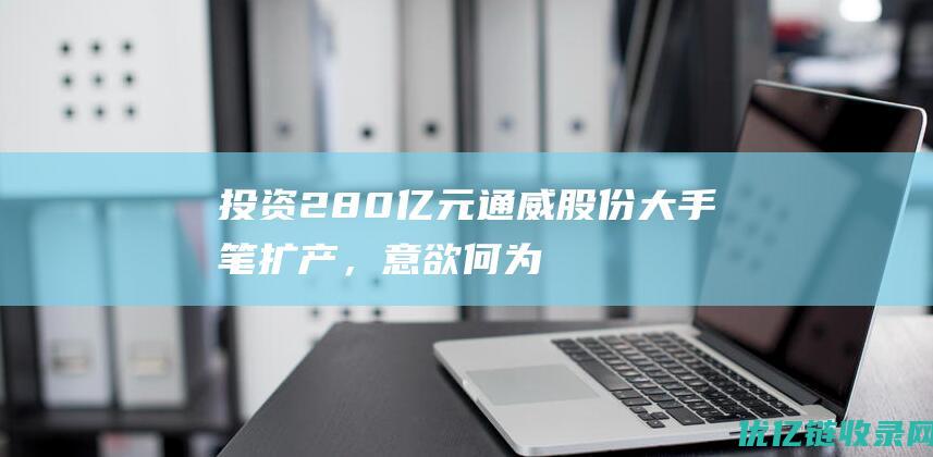 投资280亿元！通威股份大手笔扩产，意欲何为？?