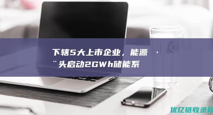 下辖5大上市企业，能源巨头启动2GWh储能系