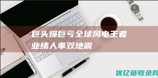 巨头爆巨亏全球风电王者业绩人事双地震