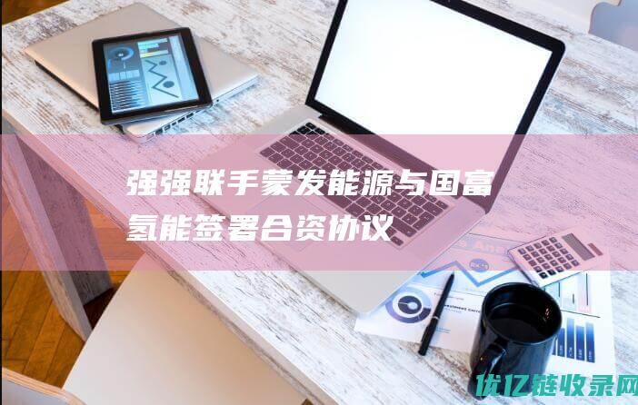强强联手！蒙发能源与国富氢能签署合资协议