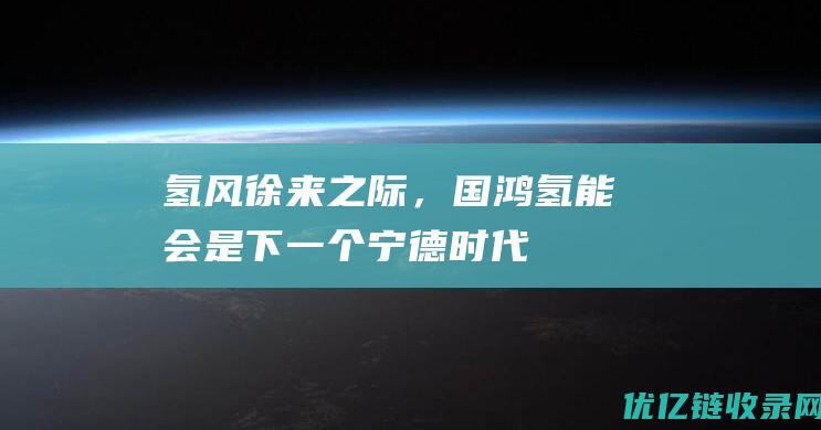 “氢风”徐来之际，国鸿氢能会是下一个宁德时代吗？