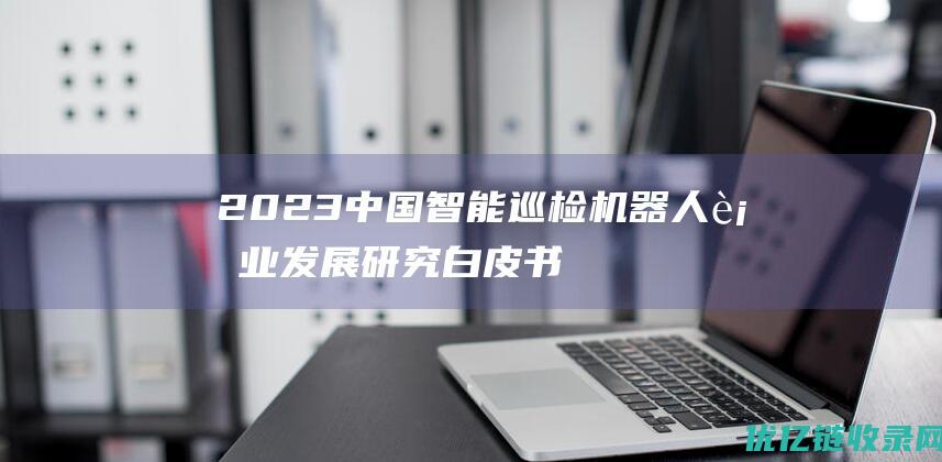 2023中国智能巡检机器人行业发展研究白皮书