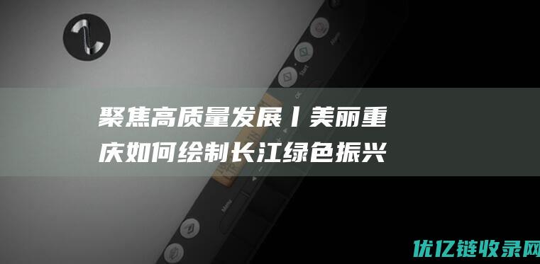 聚焦高质量发展丨美丽重庆如何绘制长江绿色振兴图