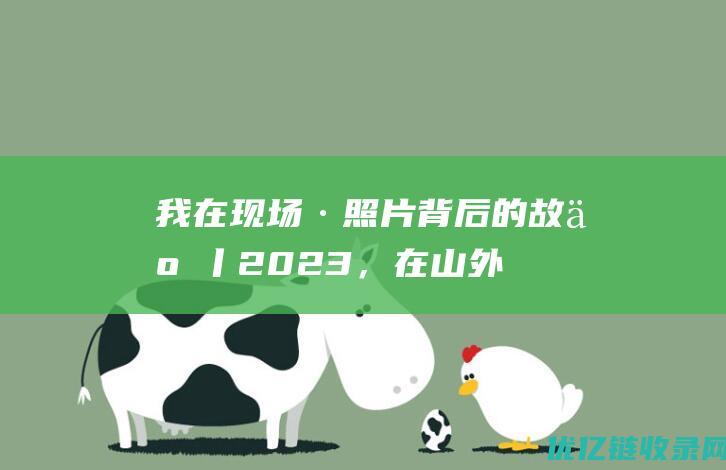 我在现场·照片背后的故事丨2023，在山外