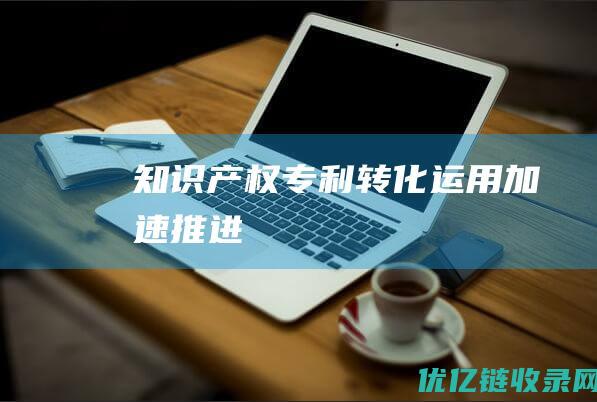 知识产权专利转化运用加速推进