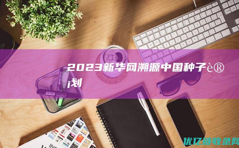 2023新华网溯源中国“种子计划”