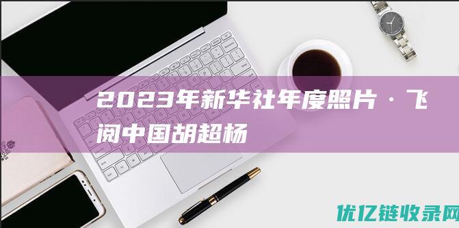 2023年新华社年度照片·飞阅中国|胡超|杨文斌|王海滨|李响|王正