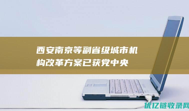 西安、南京等副省级城市机构改革方案已获党中央、国务院批准