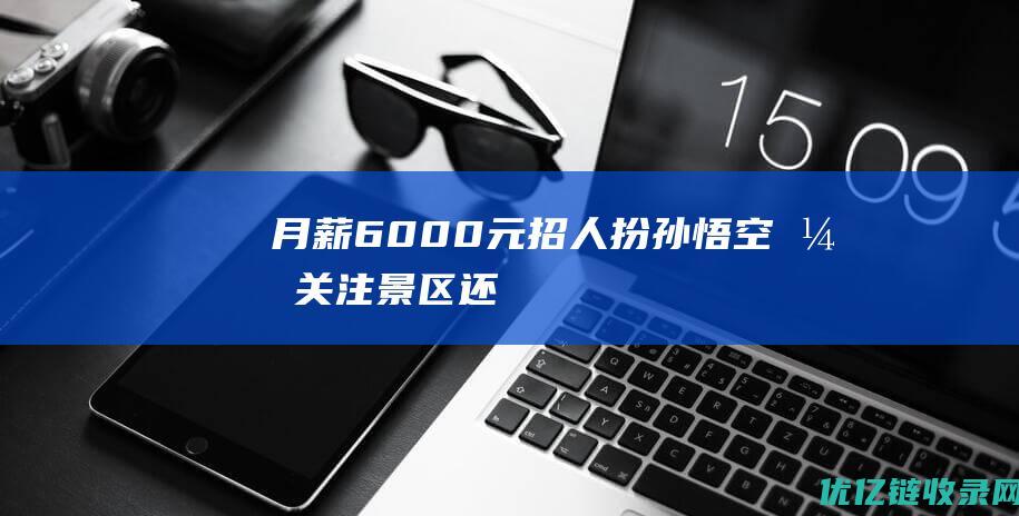 “月薪6000元招人扮孙悟空”引关注景区：还要招两人，今天有上百人咨询|猴哥|太行|五指山|猪八戒