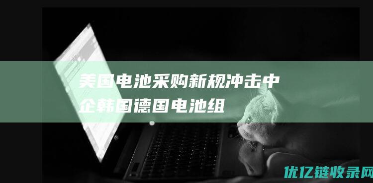 美国电池采购新规冲击中企韩国德国电池组