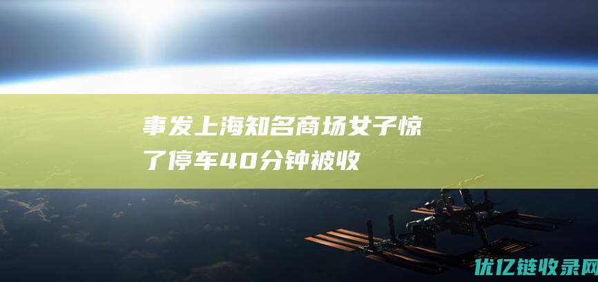 事发上海知名商场！女子惊了：停车40分钟被收13120元；商场的回应更气人|物业|停车费|上海市|私家车位|地下停车场